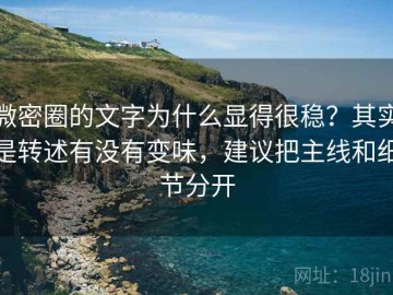 微密圈的文字为什么显得很稳？其实是转述有没有变味，建议把主线和细节分开