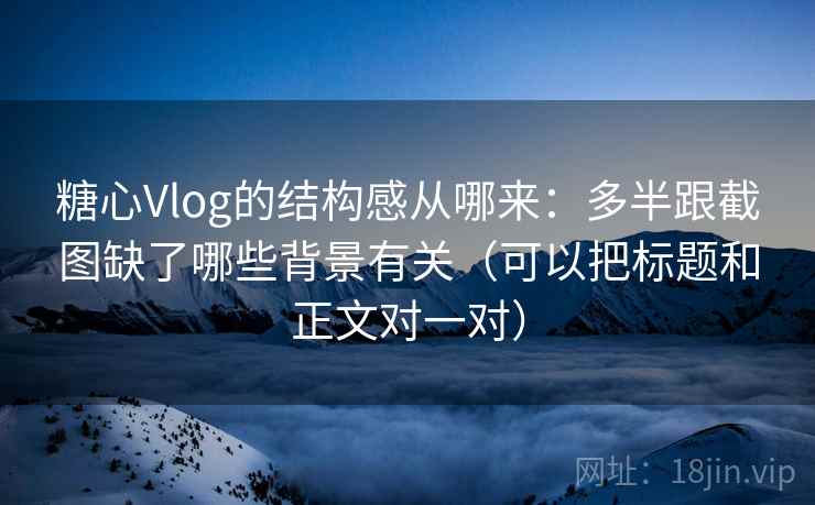 糖心Vlog的结构感从哪来：多半跟截图缺了哪些背景有关（可以把标题和正文对一对）