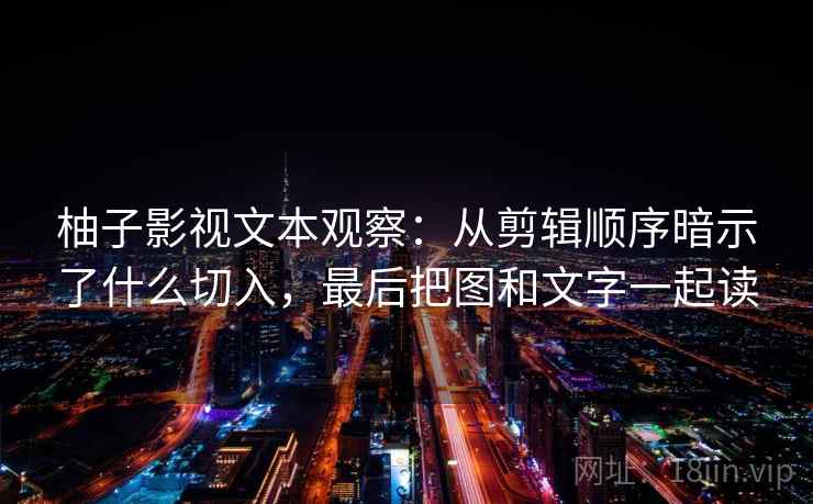 柚子影视文本观察：从剪辑顺序暗示了什么切入，最后把图和文字一起读