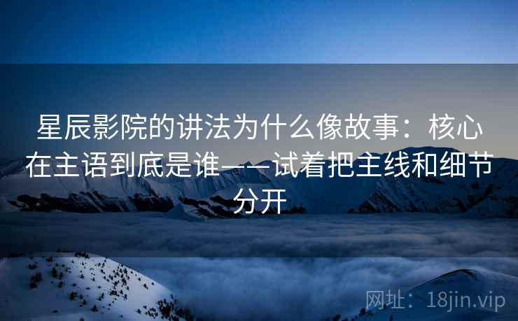 星辰影院的讲法为什么像故事：核心在主语到底是谁——试着把主线和细节分开