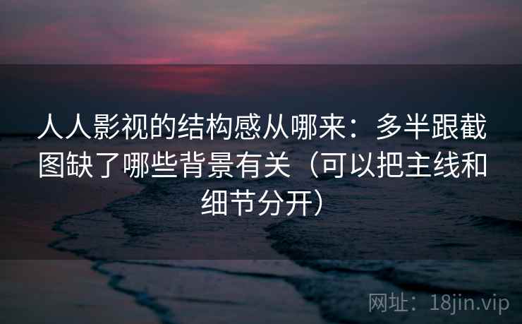 人人影视的结构感从哪来：多半跟截图缺了哪些背景有关（可以把主线和细节分开）