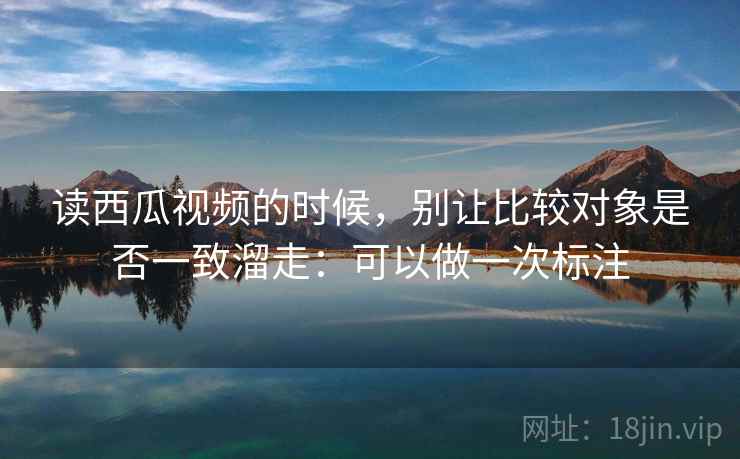 读西瓜视频的时候,别让比较对象是否一致溜走:可以做一次标注 读西瓜视频的时候,别让比较对象是否一致溜走:可以做一次标注