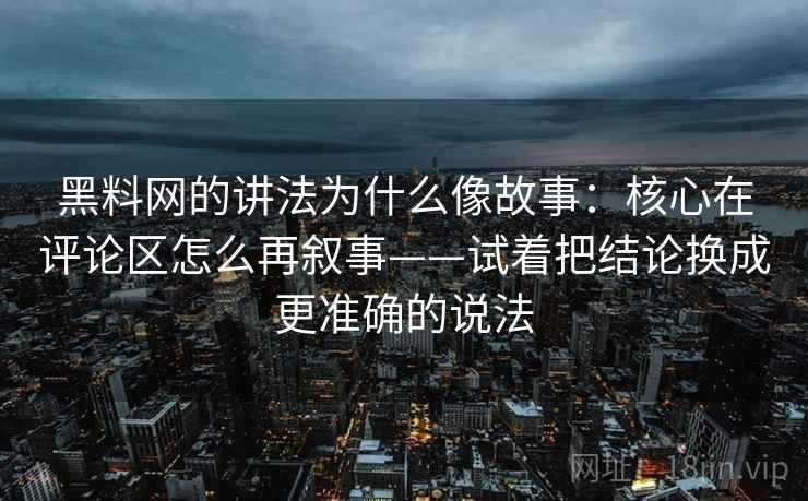 黑料网的讲法为什么像故事:核心在评论区怎么再叙事——试着把结论换成更准确的说法 黑料网的讲法为什么像故事:核心在评论区怎么再叙事——试着把结论换成更准确的说法
