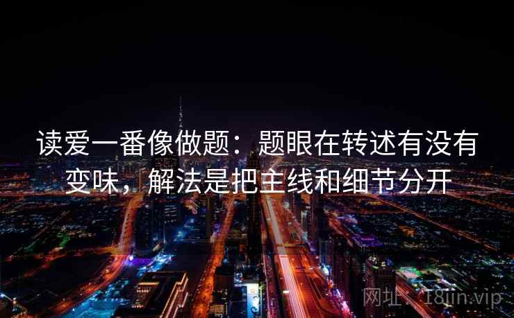 读爱一番像做题：题眼在转述有没有变味，解法是把主线和细节分开