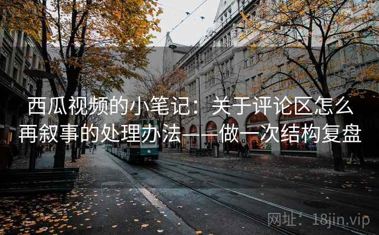 西瓜视频的小笔记：关于评论区怎么再叙事的处理办法——做一次结构复盘